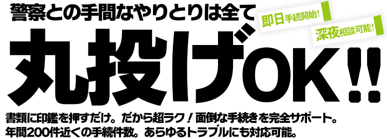 警察との手間なやりとりは全て丸投げOK！書類に印鑑を押すだけだから超ラク！面倒な手続きを完全サポート。年間200件近くの手続件数であらゆるトラブルにも対応可能です。