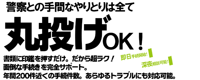 警察との手間なやりとりは全て丸投げOK！書類に印鑑を押すだけだから超ラク！面倒な手続きを完全サポート。年間200件近くの手続件数であらゆるトラブルにも対応可能です。